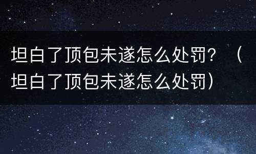 坦白了顶包未遂怎么处罚？（坦白了顶包未遂怎么处罚）