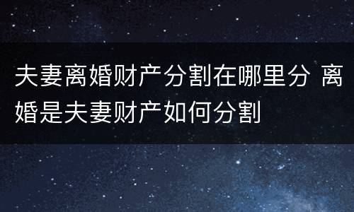 夫妻离婚财产分割在哪里分 离婚是夫妻财产如何分割