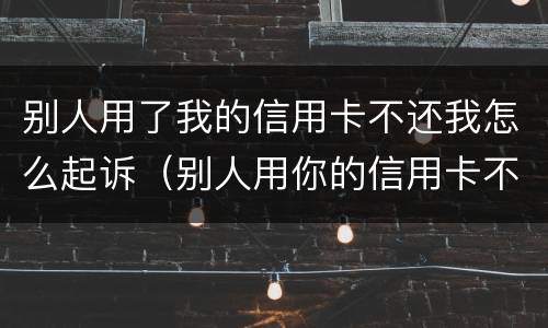 别人用了我的信用卡不还我怎么起诉（别人用你的信用卡不还怎么办）