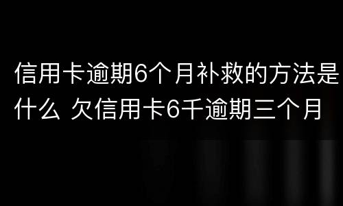 信用卡逾期6个月补救的方法是什么 欠信用卡6千逾期三个月