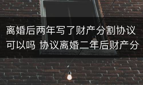 离婚后两年写了财产分割协议可以吗 协议离婚二年后财产分割无效了