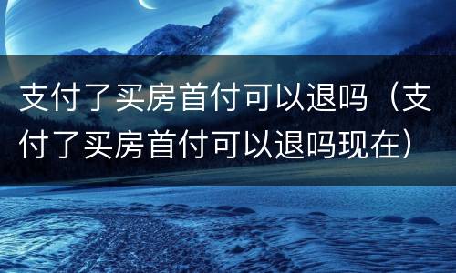 支付了买房首付可以退吗（支付了买房首付可以退吗现在）