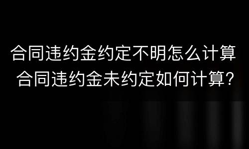 合同违约金约定不明怎么计算 合同违约金未约定如何计算?