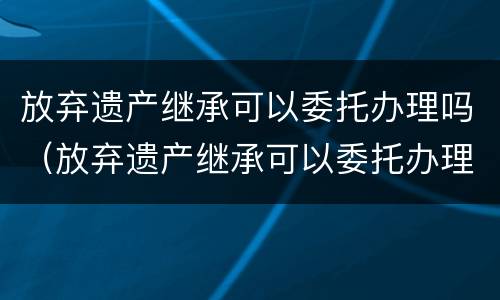 放弃遗产继承可以委托办理吗（放弃遗产继承可以委托办理吗法律规定）