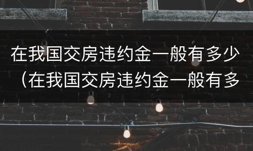 在我国交房违约金一般有多少（在我国交房违约金一般有多少钱）