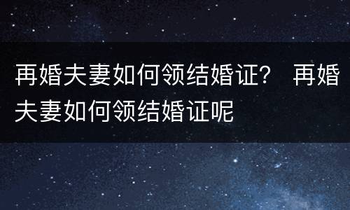 再婚夫妻如何领结婚证？ 再婚夫妻如何领结婚证呢