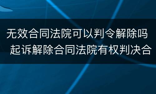 无效合同法院可以判令解除吗 起诉解除合同法院有权判决合同无效吗