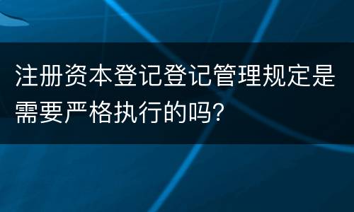 注册资本登记登记管理规定是需要严格执行的吗？