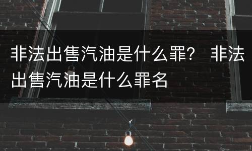 非法出售汽油是什么罪？ 非法出售汽油是什么罪名