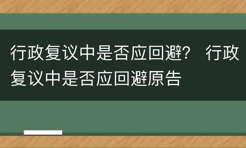 行政复议中是否应回避？ 行政复议中是否应回避原告