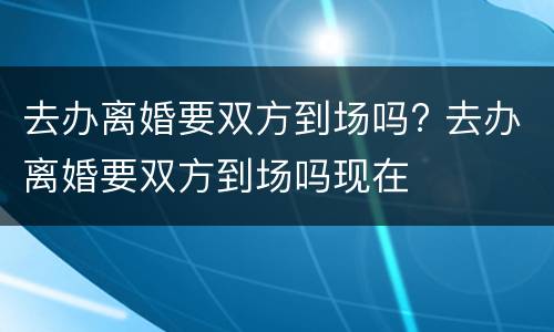 去办离婚要双方到场吗? 去办离婚要双方到场吗现在