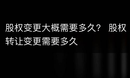 股权变更大概需要多久？ 股权转让变更需要多久