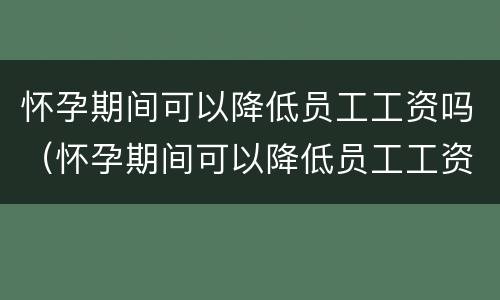 怀孕期间可以降低员工工资吗（怀孕期间可以降低员工工资吗知乎）
