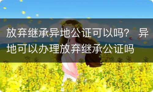 放弃继承异地公证可以吗？ 异地可以办理放弃继承公证吗