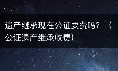 遗产继承现在公证要费吗？（公证遗产继承收费）