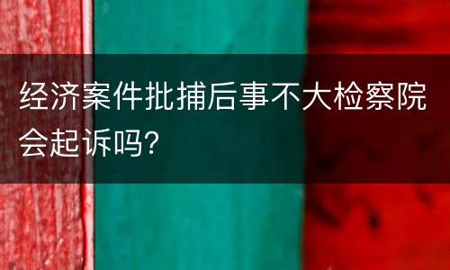 经济案件批捕后事不大检察院会起诉吗？