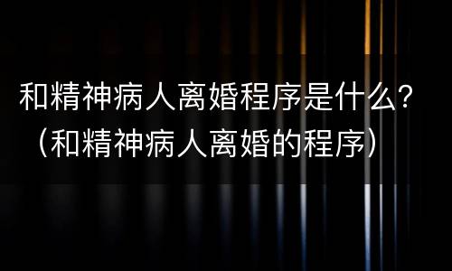 和精神病人离婚程序是什么？（和精神病人离婚的程序）