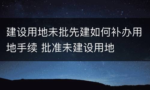 建设用地未批先建如何补办用地手续 批准未建设用地