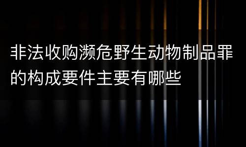 非法收购濒危野生动物制品罪的构成要件主要有哪些