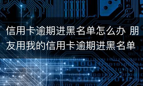信用卡逾期进黑名单怎么办 朋友用我的信用卡逾期进黑名单了能告他吗