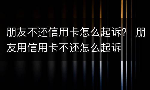 朋友不还信用卡怎么起诉？ 朋友用信用卡不还怎么起诉