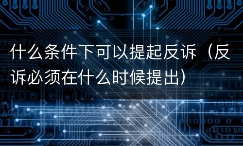 什么条件下可以提起反诉（反诉必须在什么时候提出）
