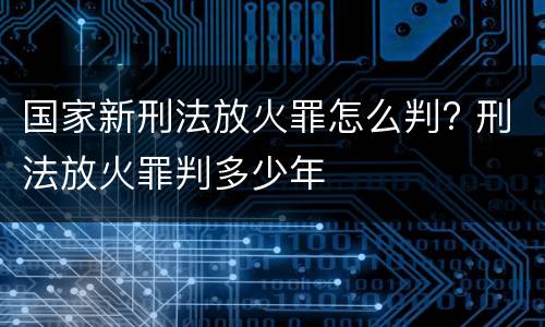 国家新刑法放火罪怎么判? 刑法放火罪判多少年