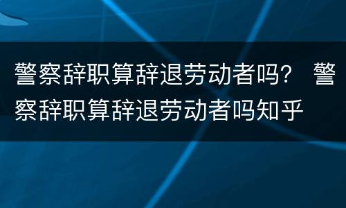 警察辞职算辞退劳动者吗？ 警察辞职算辞退劳动者吗知乎