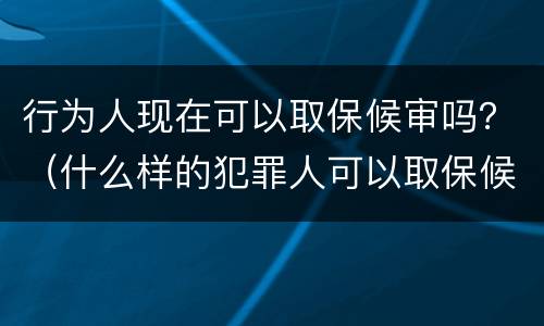 行为人现在可以取保候审吗？（什么样的犯罪人可以取保候审）