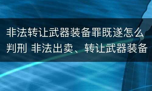 非法转让武器装备罪既遂怎么判刑 非法出卖、转让武器装备罪