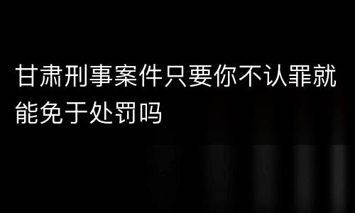 甘肃刑事案件只要你不认罪就能免于处罚吗