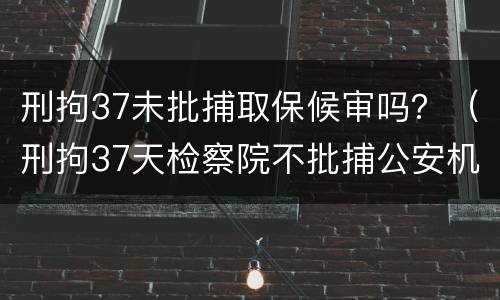 刑拘37未批捕取保候审吗？（刑拘37天检察院不批捕公安机关还要办理取保候审吗）