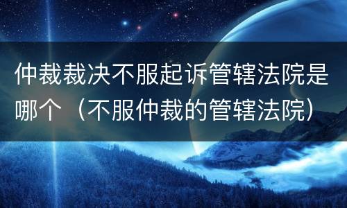 仲裁裁决不服起诉管辖法院是哪个（不服仲裁的管辖法院）