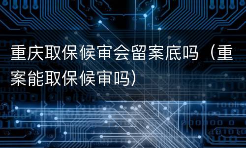 重庆取保候审会留案底吗（重案能取保候审吗）