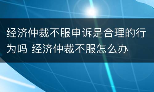 经济仲裁不服申诉是合理的行为吗 经济仲裁不服怎么办