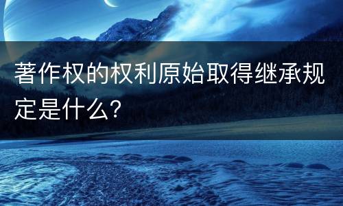 著作权的权利原始取得继承规定是什么？
