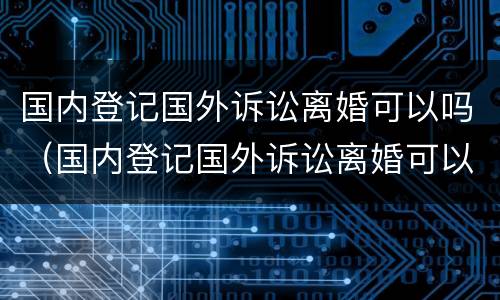 国内登记国外诉讼离婚可以吗（国内登记国外诉讼离婚可以吗知乎）