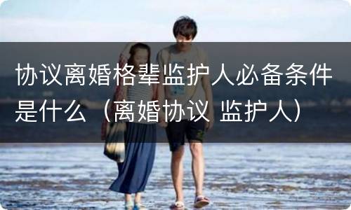 协议离婚格辈监护人必备条件是什么（离婚协议 监护人）