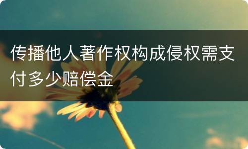传播他人著作权构成侵权需支付多少赔偿金