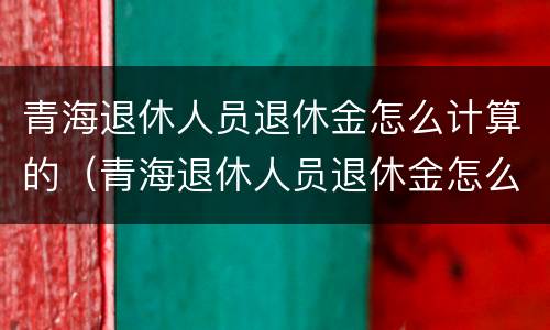 青海退休人员退休金怎么计算的（青海退休人员退休金怎么计算的呀）