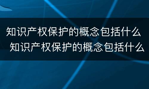 知识产权保护的概念包括什么 知识产权保护的概念包括什么