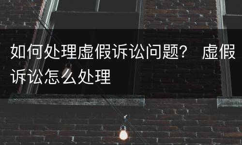 如何处理虚假诉讼问题？ 虚假诉讼怎么处理