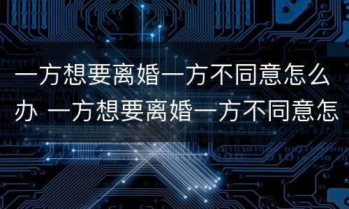 一方想要离婚一方不同意怎么办 一方想要离婚一方不同意怎么办理