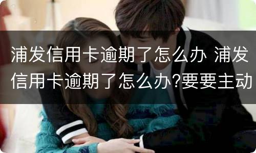 浦发信用卡逾期了怎么办 浦发信用卡逾期了怎么办?要要主动联系银行吗?