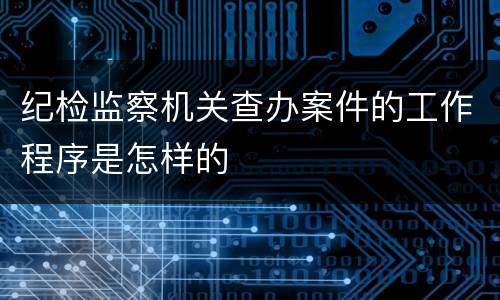 纪检监察机关查办案件的工作程序是怎样的