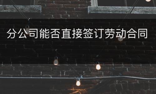 分公司能否直接签订劳动合同