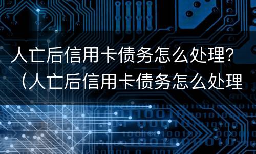 人亡后信用卡债务怎么处理？（人亡后信用卡债务怎么处理好）