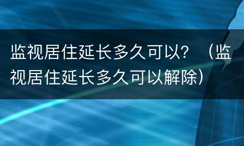 监视居住延长多久可以？（监视居住延长多久可以解除）