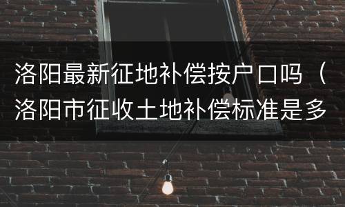 洛阳最新征地补偿按户口吗（洛阳市征收土地补偿标准是多少）