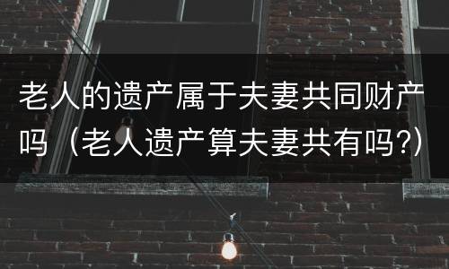 老人的遗产属于夫妻共同财产吗（老人遗产算夫妻共有吗?）